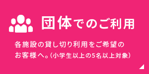 団体でのご利用：各施設の貸し切り利用をご希望のお客様へ。（小学生以上の5名以上対象）